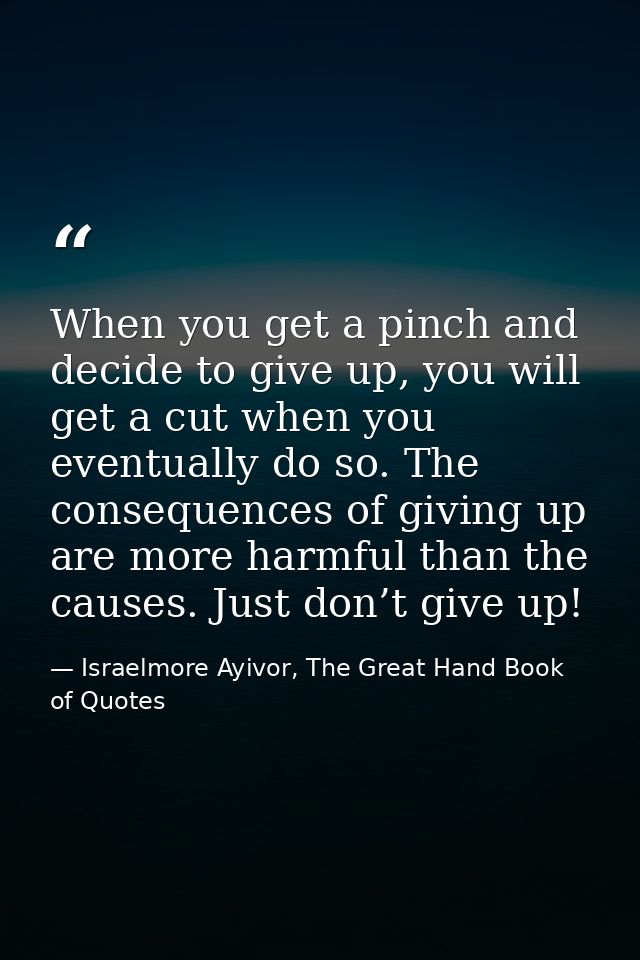When you get a pinch and decide to give up, you will get a cut when you eventually do so. The consequences of giving up  — Israelmore Ayivor, The Great Hand Book of Quotes