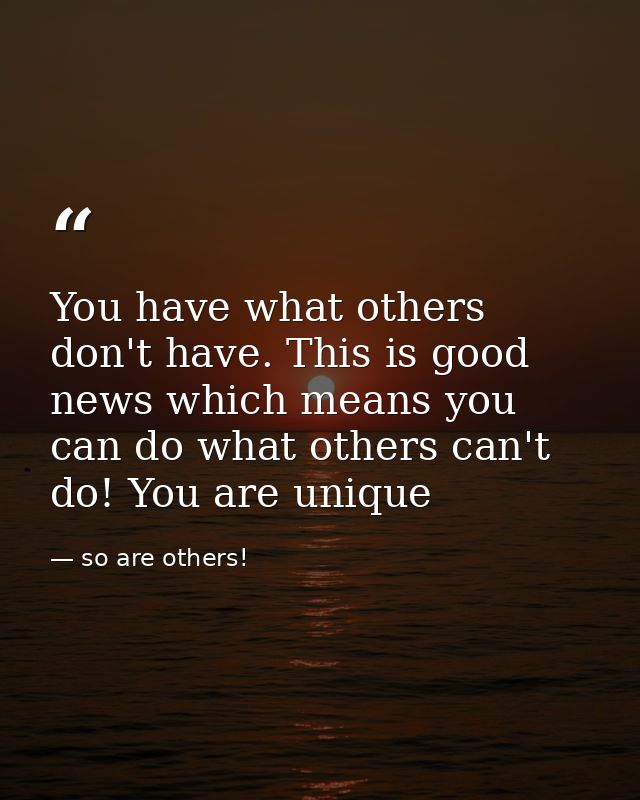 You have what others don't have. This is good news which means you can do what others can't do! You are unique — so are others!