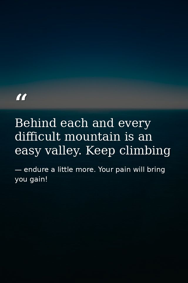Behind each and every difficult mountain is an easy valley. Keep climbing — endure a little more. Your pain will bring you gain!