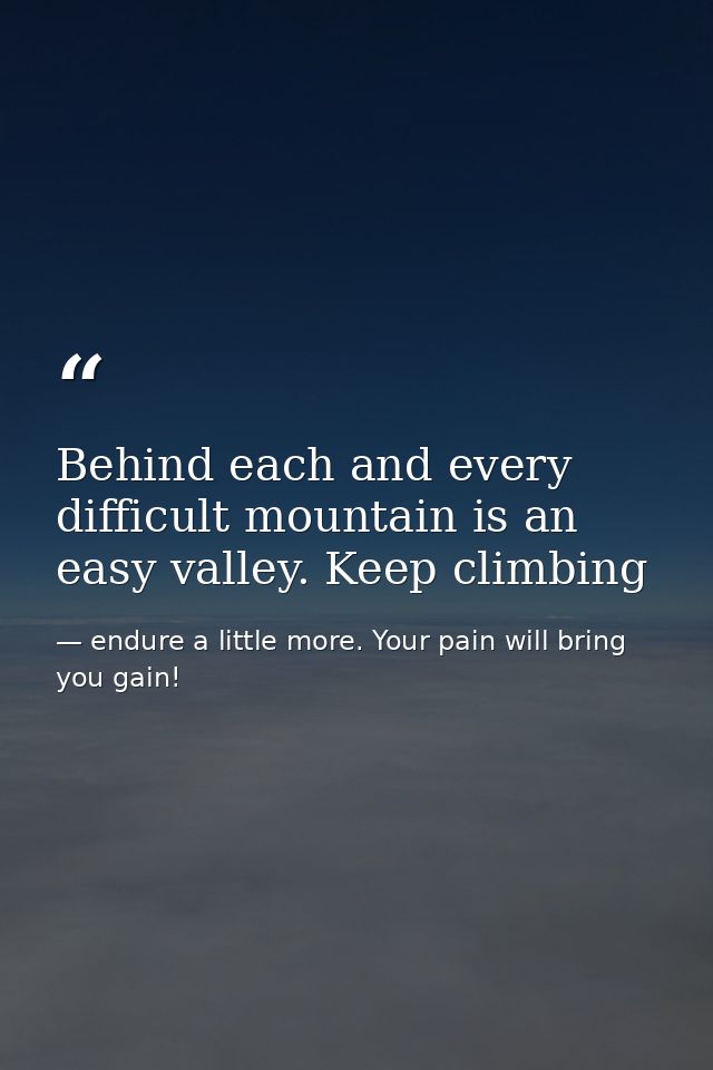 Behind each and every difficult mountain is an easy valley. Keep climbing — endure a little more. Your pain will bring you gain!