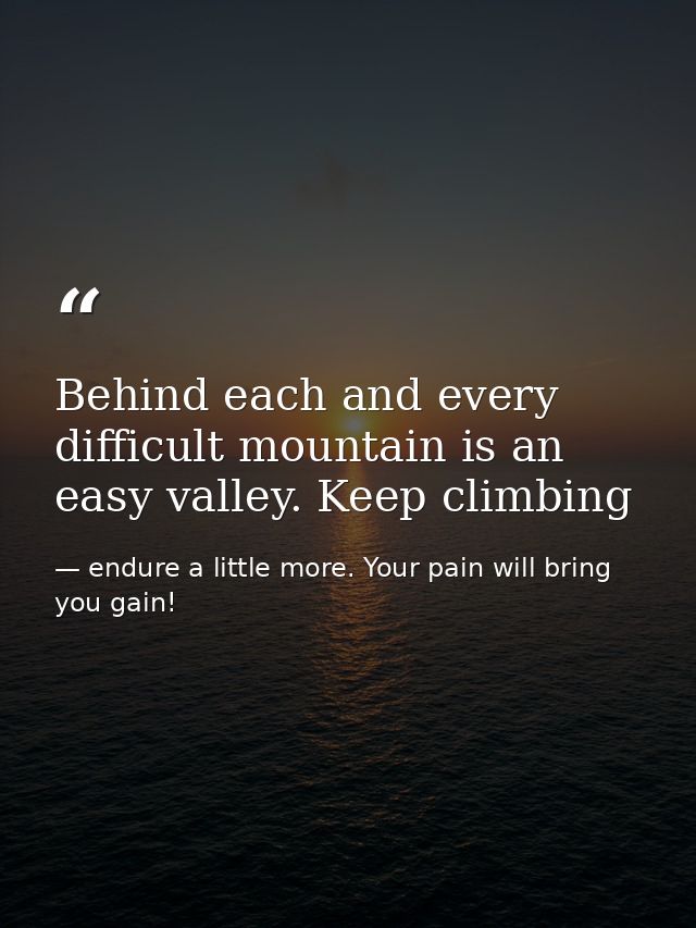 Behind each and every difficult mountain is an easy valley. Keep climbing — endure a little more. Your pain will bring you gain!