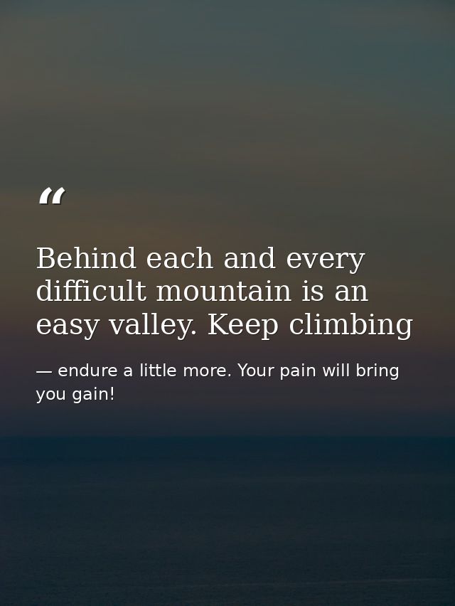 Behind each and every difficult mountain is an easy valley. Keep climbing — endure a little more. Your pain will bring you gain!