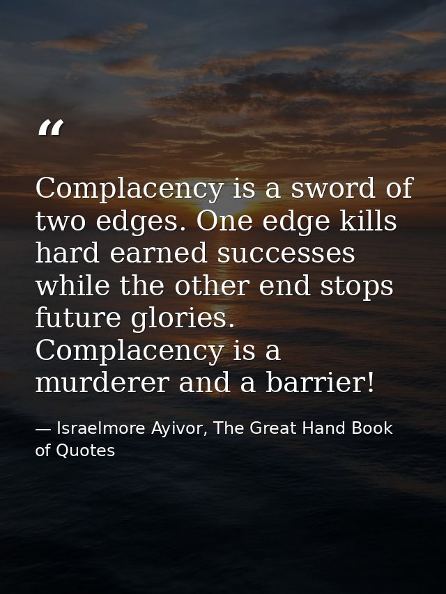 Complacency is a sword of two edges. One edge kills hard earned successes while the other end stops future glories. Comp — Israelmore Ayivor, The Great Hand Book of Quotes