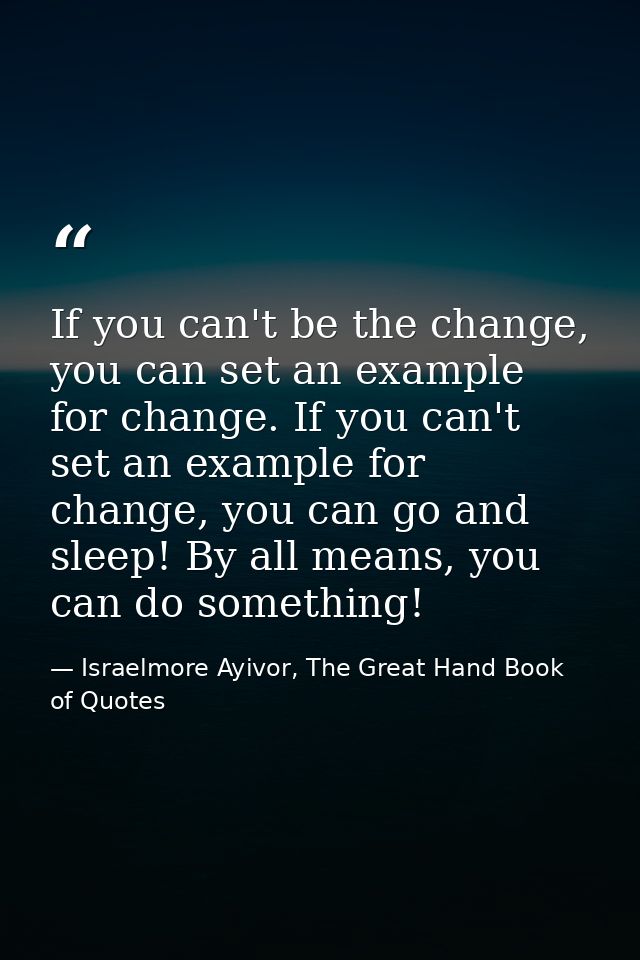 If you can't be the change, you can set an example for change. If you can't set an example for change, you can go and sl — Israelmore Ayivor, The Great Hand Book of Quotes