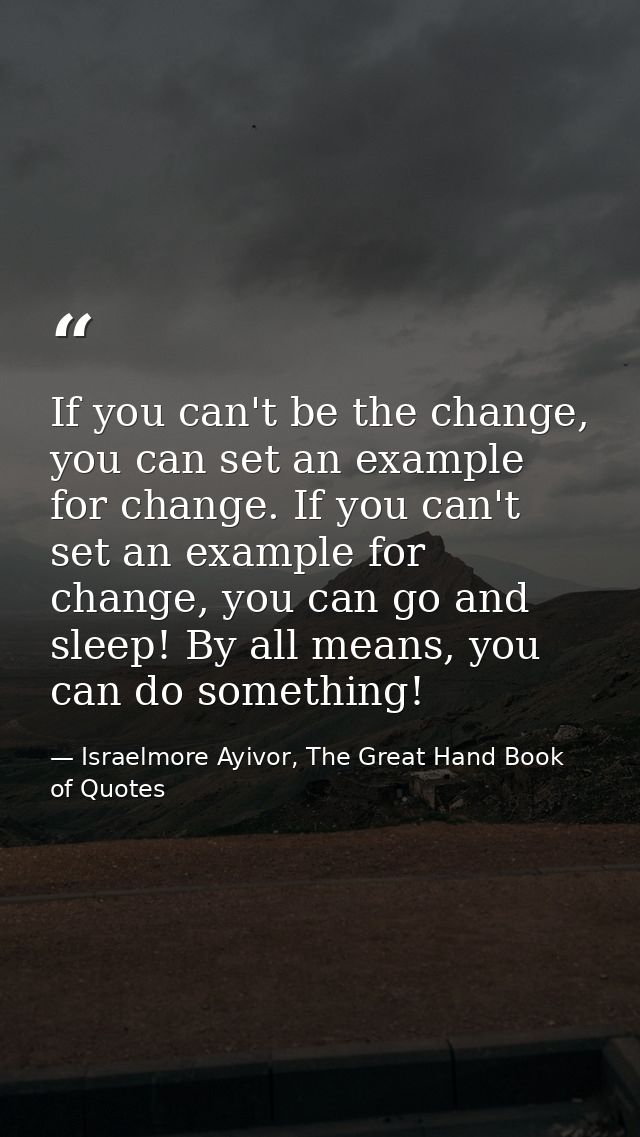 If you can't be the change, you can set an example for change. If you can't set an example for change, you can go and sl — Israelmore Ayivor, The Great Hand Book of Quotes