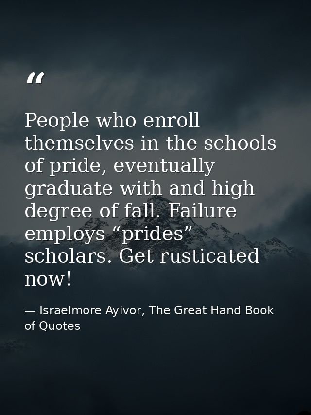 People who enroll themselves in the schools of pride, eventually graduate with and high degree of fall. Failure employs  — Israelmore Ayivor, The Great Hand Book of Quotes