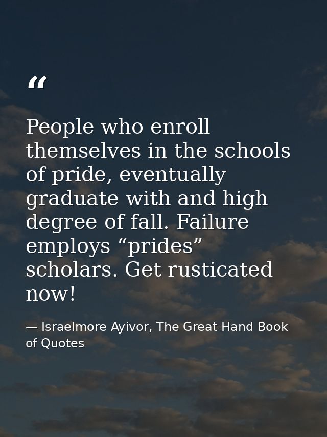 People who enroll themselves in the schools of pride, eventually graduate with and high degree of fall. Failure employs  — Israelmore Ayivor, The Great Hand Book of Quotes