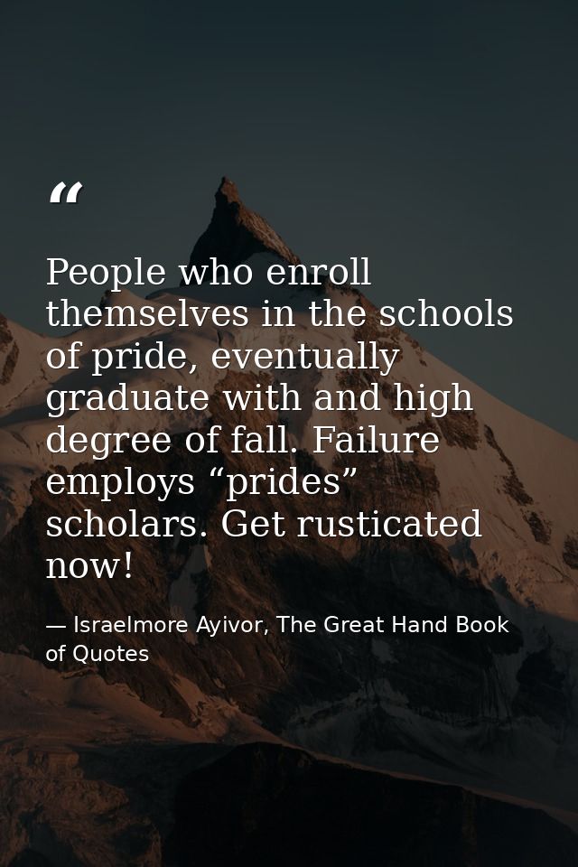 People who enroll themselves in the schools of pride, eventually graduate with and high degree of fall. Failure employs  — Israelmore Ayivor, The Great Hand Book of Quotes