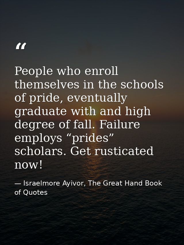 People who enroll themselves in the schools of pride, eventually graduate with and high degree of fall. Failure employs  — Israelmore Ayivor, The Great Hand Book of Quotes
