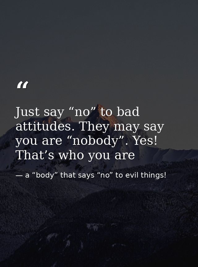 Just say “no” to bad attitudes. They may say you are “nobody”. Yes! That’s who you are — a “body” that says “no” to evil things!