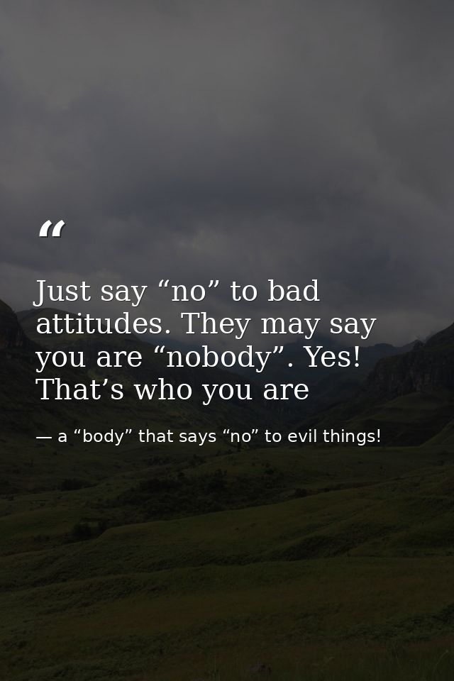 Just say “no” to bad attitudes. They may say you are “nobody”. Yes! That’s who you are — a “body” that says “no” to evil things!
