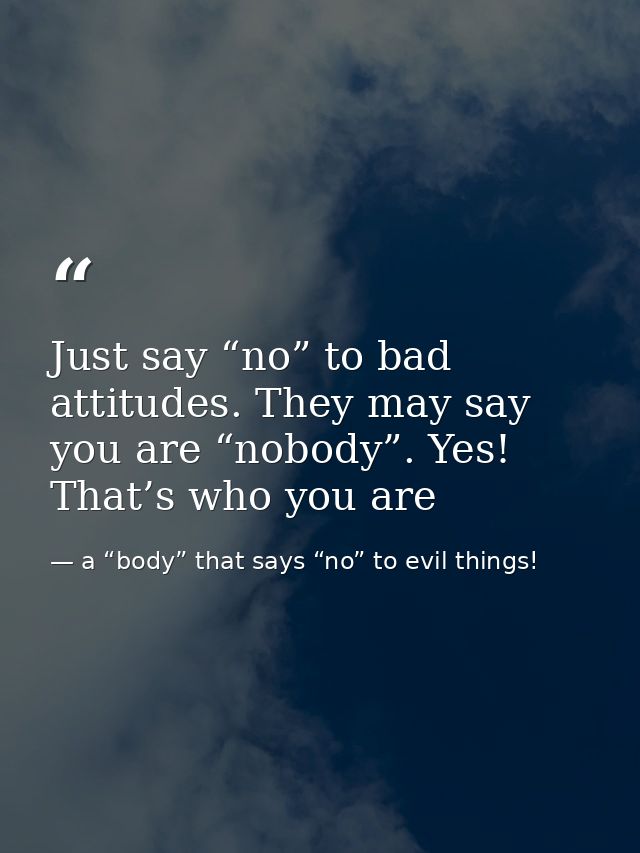 Just say “no” to bad attitudes. They may say you are “nobody”. Yes! That’s who you are — a “body” that says “no” to evil things!
