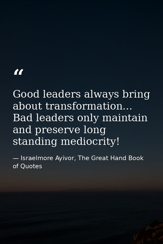 Good leaders always bring about transformation... Bad leaders only maintain and preserve long standing mediocrity! — Israelmore Ayivor, The Great Hand Book of Quotes
