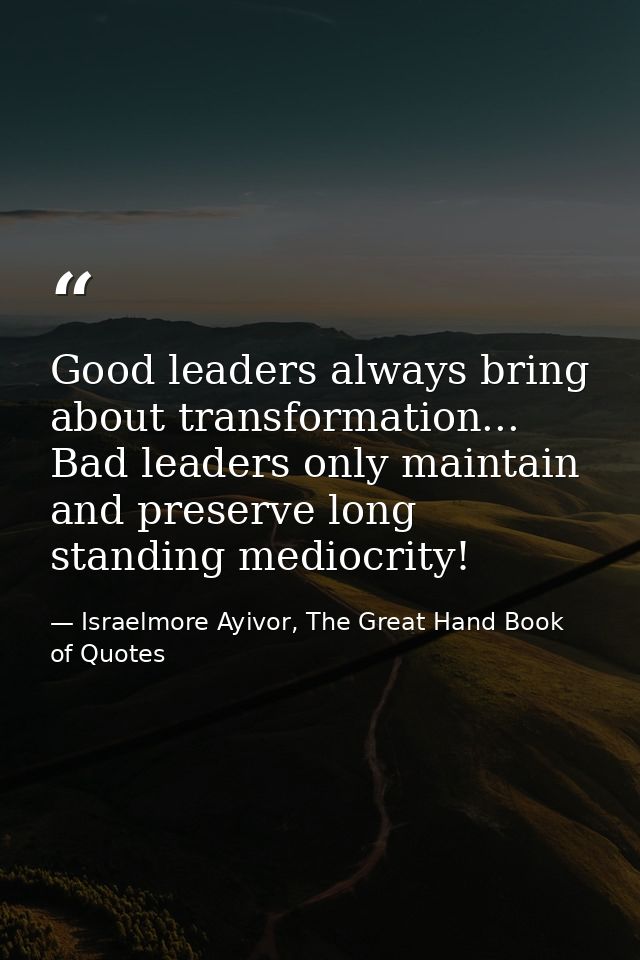 Good leaders always bring about transformation... Bad leaders only maintain and preserve long standing mediocrity! — Israelmore Ayivor, The Great Hand Book of Quotes