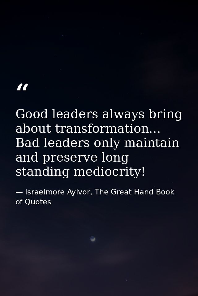 Good leaders always bring about transformation... Bad leaders only maintain and preserve long standing mediocrity! — Israelmore Ayivor, The Great Hand Book of Quotes