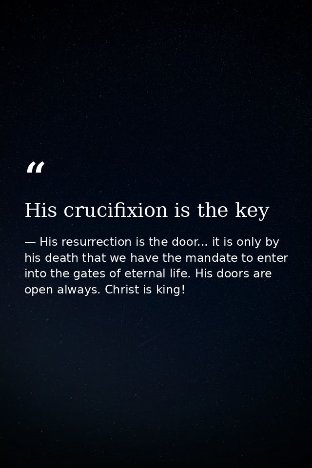 His crucifixion is the key — His resurrection is the door... it is only by his death that we have the mandate to enter into the gates of eternal life. His doors are open always. Christ is king!