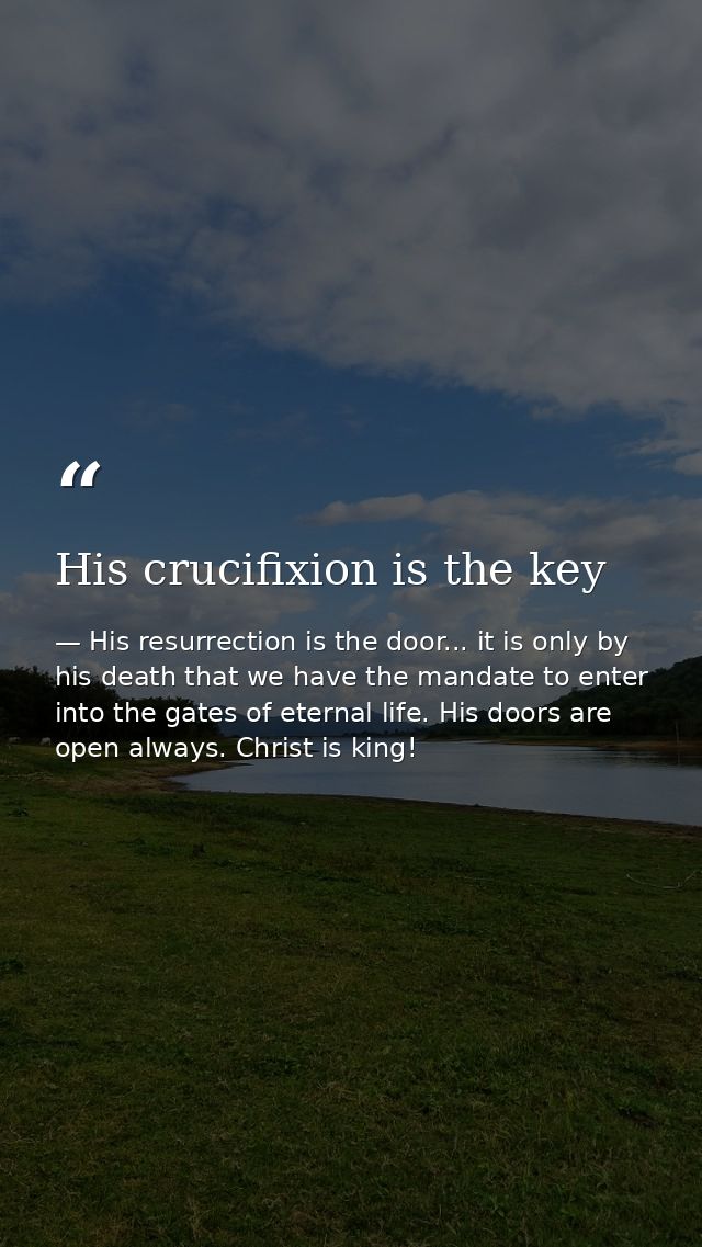 His crucifixion is the key — His resurrection is the door... it is only by his death that we have the mandate to enter into the gates of eternal life. His doors are open always. Christ is king!