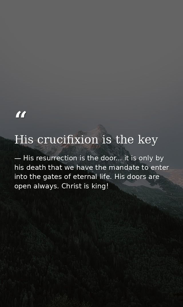 His crucifixion is the key — His resurrection is the door... it is only by his death that we have the mandate to enter into the gates of eternal life. His doors are open always. Christ is king!