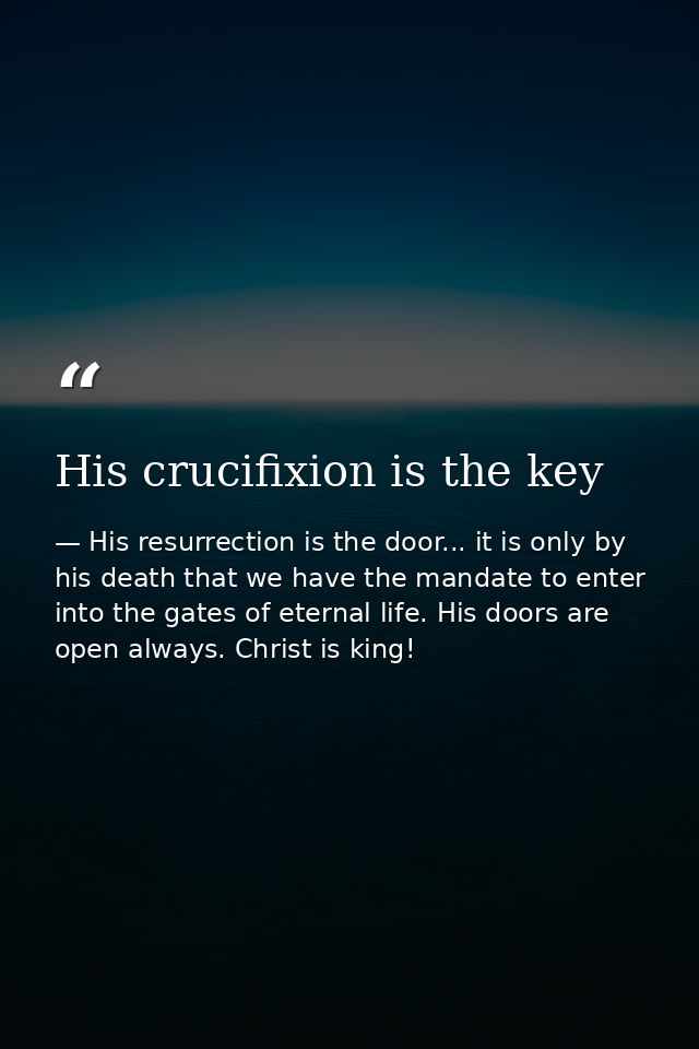 His crucifixion is the key — His resurrection is the door... it is only by his death that we have the mandate to enter into the gates of eternal life. His doors are open always. Christ is king!