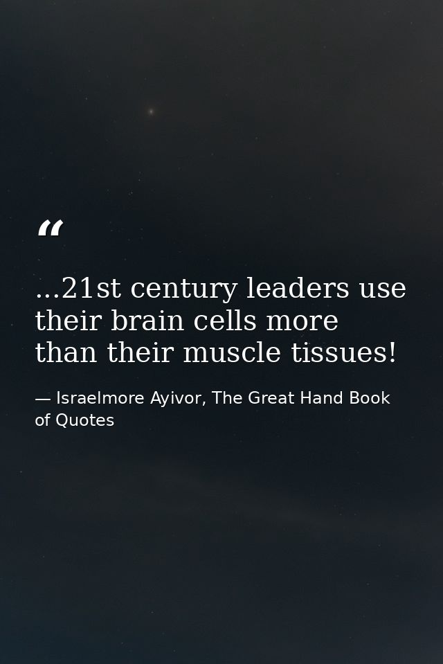 ...21st century leaders use their brain cells more than their muscle tissues! — Israelmore Ayivor, The Great Hand Book of Quotes