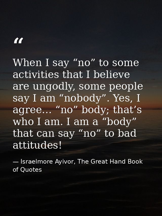 When I say “no” to some activities that I believe are ungodly, some people say I am “nobody”. Yes, I agree… “no” body; t — Israelmore Ayivor, The Great Hand Book of Quotes