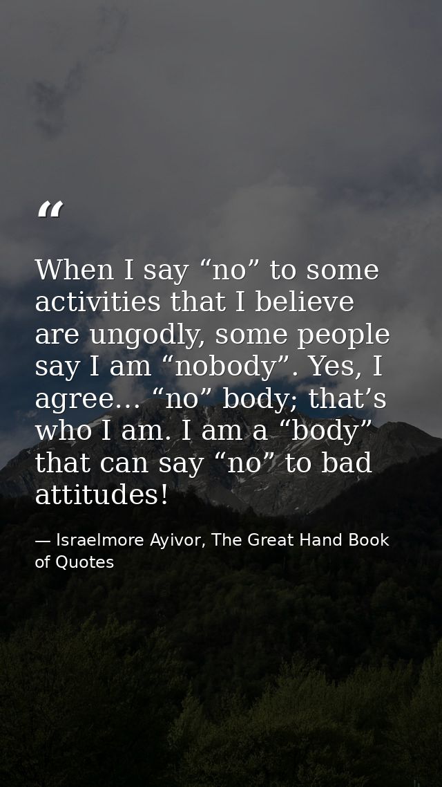 When I say “no” to some activities that I believe are ungodly, some people say I am “nobody”. Yes, I agree… “no” body; t — Israelmore Ayivor, The Great Hand Book of Quotes