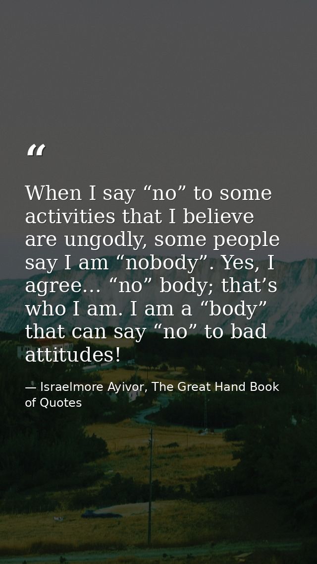 When I say “no” to some activities that I believe are ungodly, some people say I am “nobody”. Yes, I agree… “no” body; t — Israelmore Ayivor, The Great Hand Book of Quotes