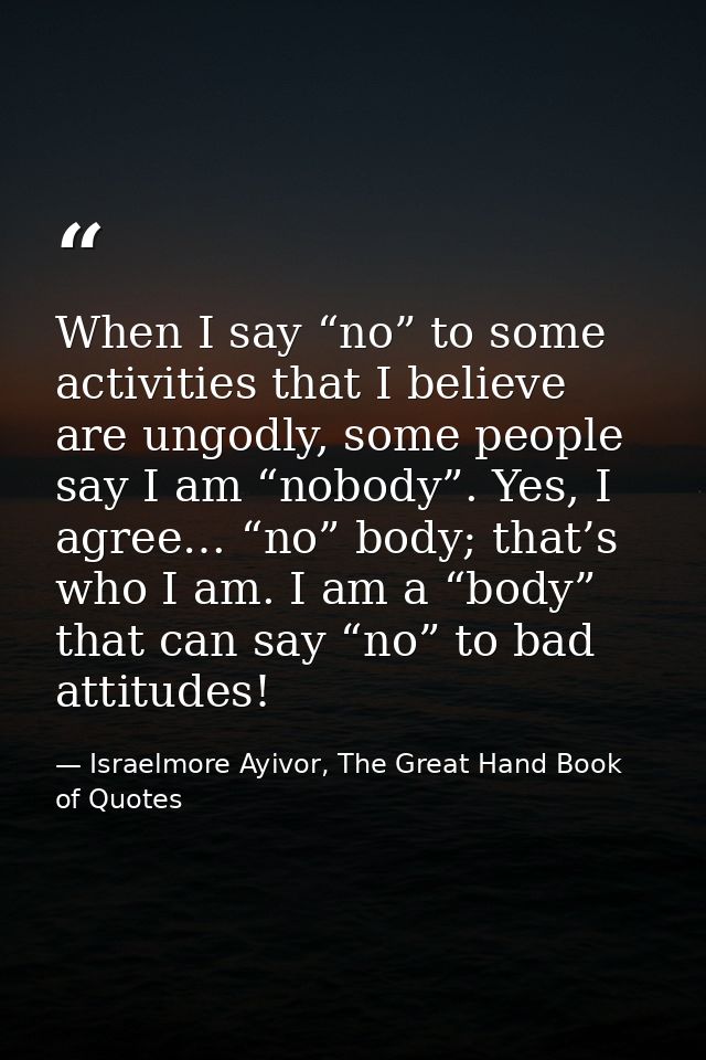 When I say “no” to some activities that I believe are ungodly, some people say I am “nobody”. Yes, I agree… “no” body; t — Israelmore Ayivor, The Great Hand Book of Quotes