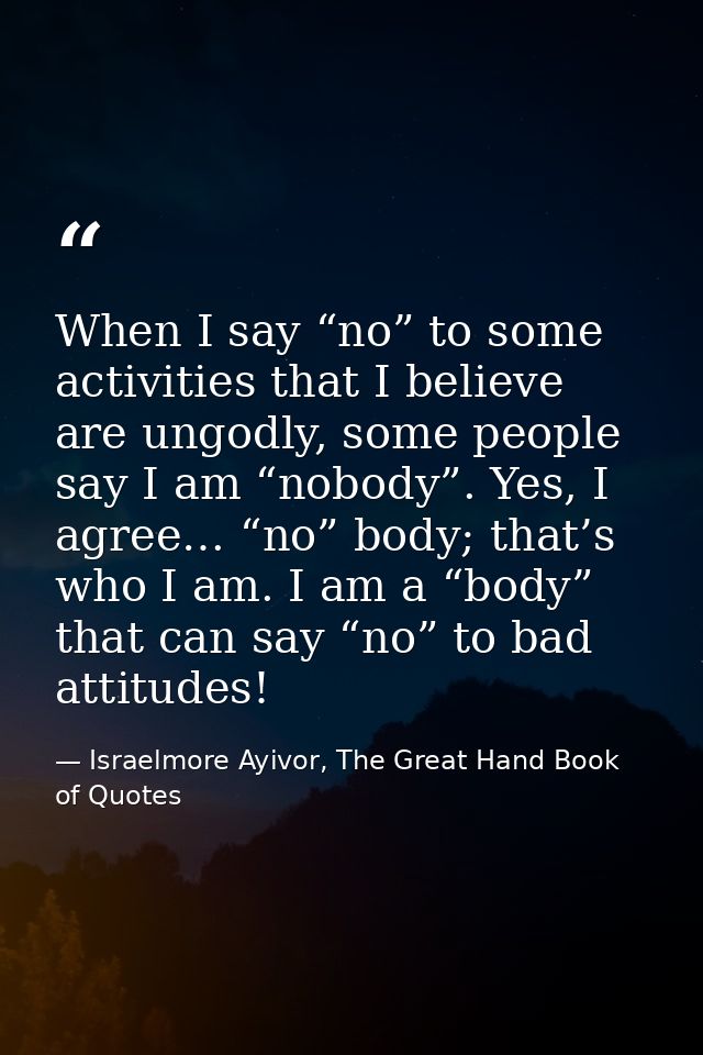 When I say “no” to some activities that I believe are ungodly, some people say I am “nobody”. Yes, I agree… “no” body; t — Israelmore Ayivor, The Great Hand Book of Quotes