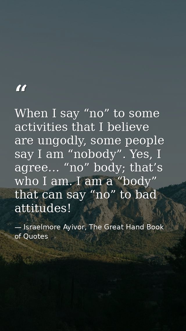 When I say “no” to some activities that I believe are ungodly, some people say I am “nobody”. Yes, I agree… “no” body; t — Israelmore Ayivor, The Great Hand Book of Quotes