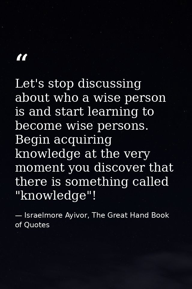 Let's stop discussing about who a wise person is and start learning to become wise persons. Begin acquiring knowledge at — Israelmore Ayivor, The Great Hand Book of Quotes