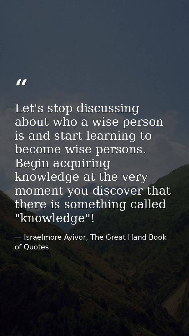 Let's stop discussing about who a wise person is and start learning to become wise persons. Begin acquiring knowledge at — Israelmore Ayivor, The Great Hand Book of Quotes