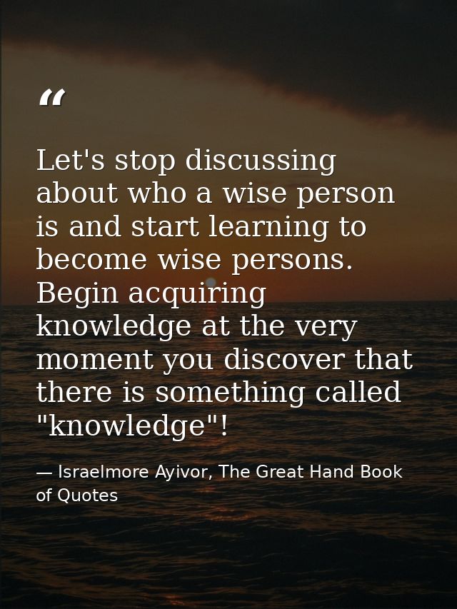 Let's stop discussing about who a wise person is and start learning to become wise persons. Begin acquiring knowledge at — Israelmore Ayivor, The Great Hand Book of Quotes