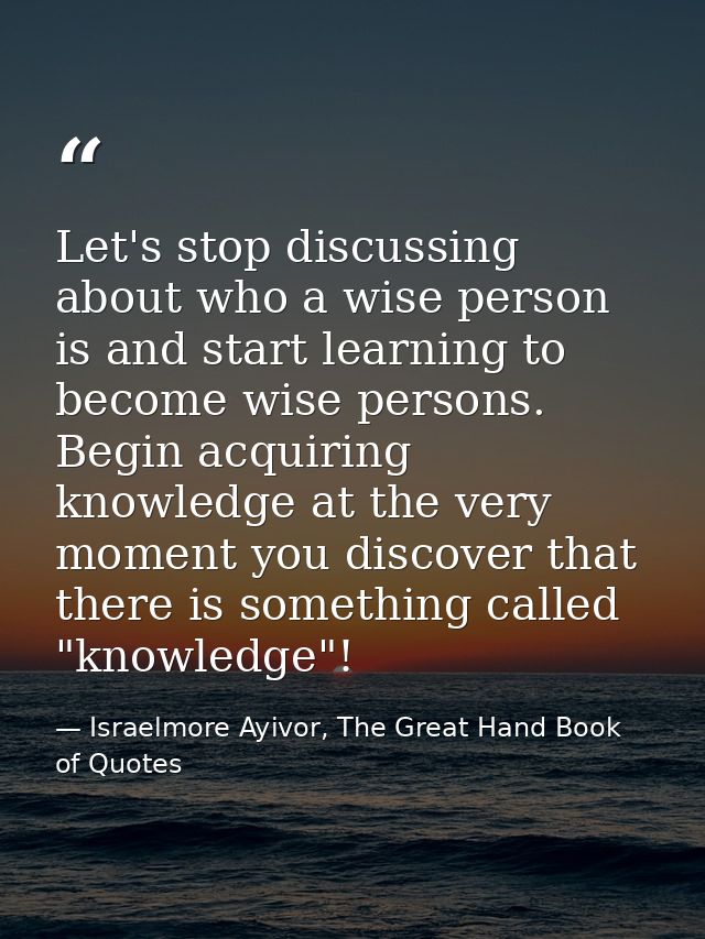 Let's stop discussing about who a wise person is and start learning to become wise persons. Begin acquiring knowledge at — Israelmore Ayivor, The Great Hand Book of Quotes