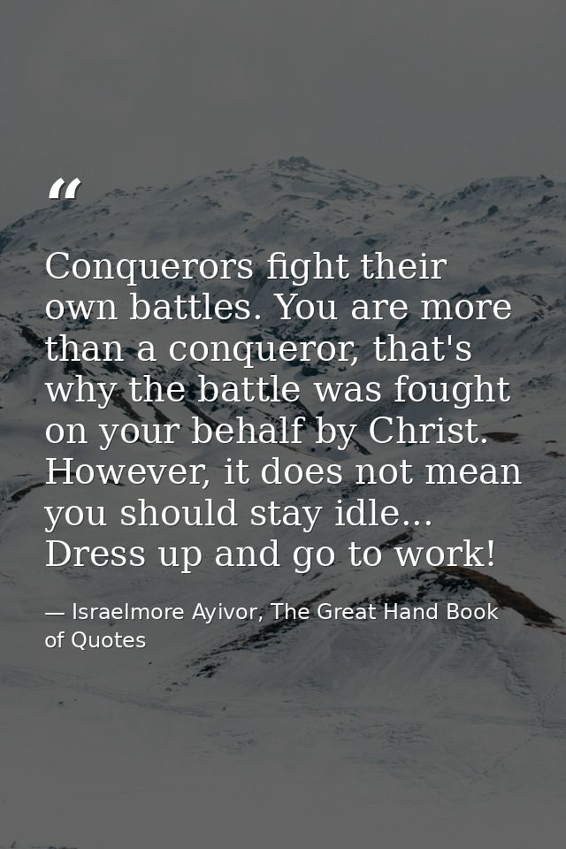 Conquerors fight their own battles. You are more than a conqueror, that's why the battle was fought on your behalf by Ch — Israelmore Ayivor, The Great Hand Book of Quotes