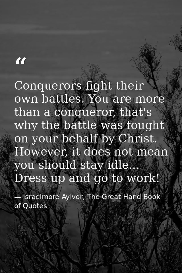 Conquerors fight their own battles. You are more than a conqueror, that's why the battle was fought on your behalf by Ch — Israelmore Ayivor, The Great Hand Book of Quotes