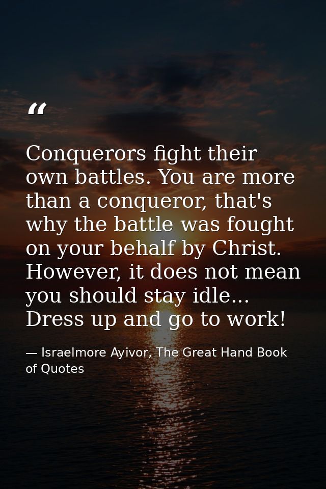 Conquerors fight their own battles. You are more than a conqueror, that's why the battle was fought on your behalf by Ch — Israelmore Ayivor, The Great Hand Book of Quotes