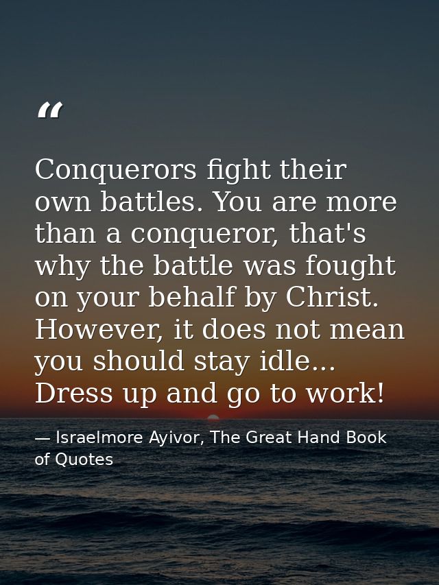 Conquerors fight their own battles. You are more than a conqueror, that's why the battle was fought on your behalf by Ch — Israelmore Ayivor, The Great Hand Book of Quotes