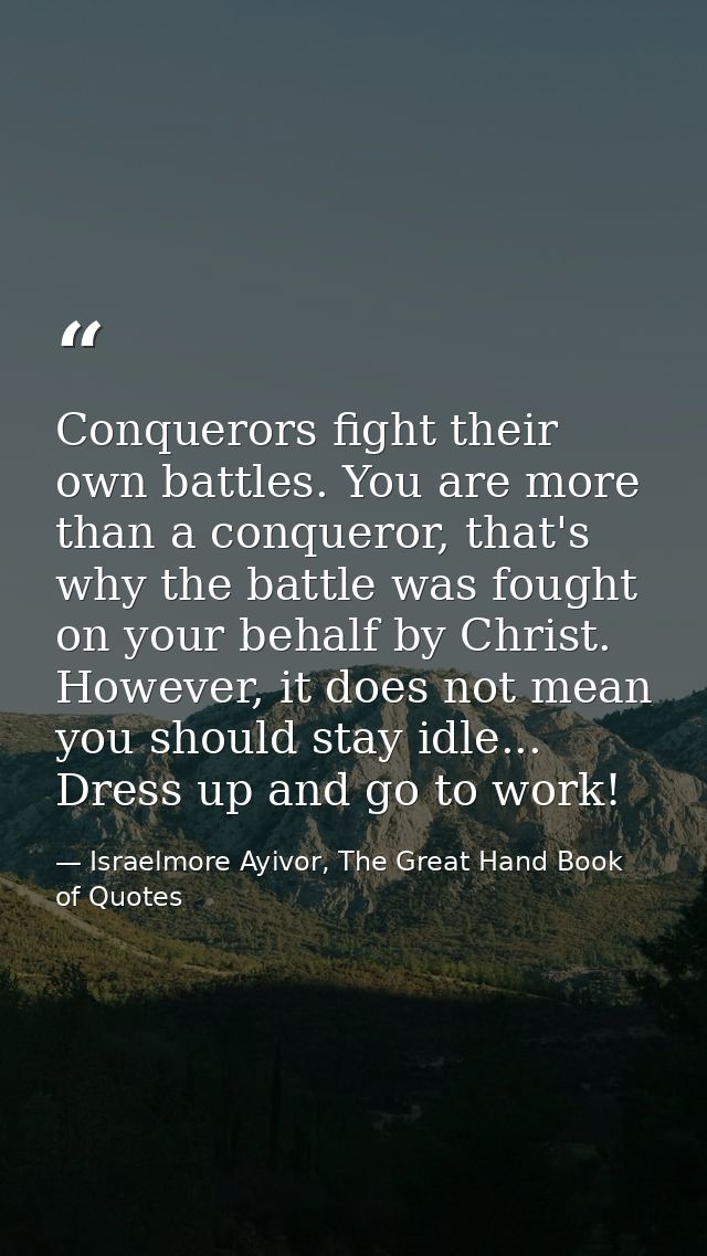 Conquerors fight their own battles. You are more than a conqueror, that's why the battle was fought on your behalf by Ch — Israelmore Ayivor, The Great Hand Book of Quotes