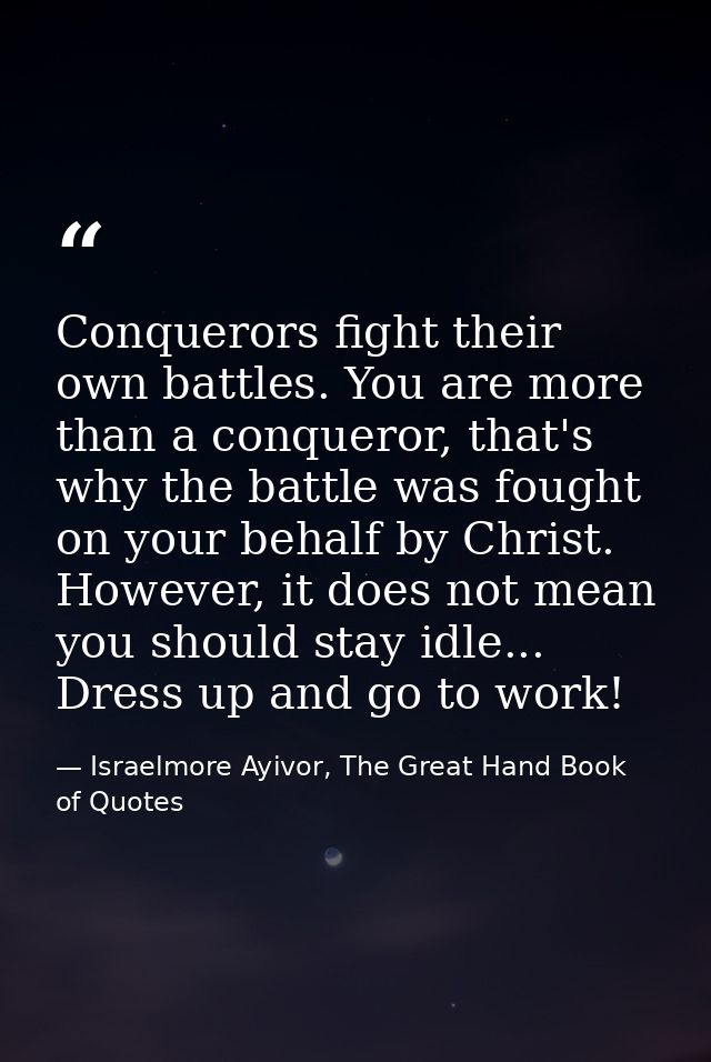 Conquerors fight their own battles. You are more than a conqueror, that's why the battle was fought on your behalf by Ch — Israelmore Ayivor, The Great Hand Book of Quotes