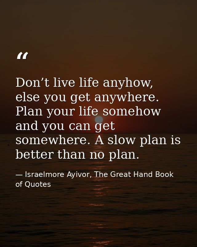 Don’t live life anyhow, else you get anywhere. Plan your life somehow and you can get somewhere. A slow plan is better t — Israelmore Ayivor, The Great Hand Book of Quotes