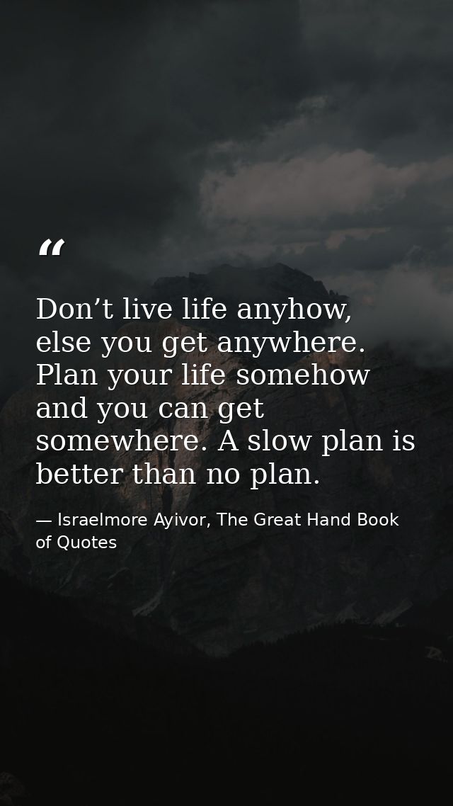 Don’t live life anyhow, else you get anywhere. Plan your life somehow and you can get somewhere. A slow plan is better t — Israelmore Ayivor, The Great Hand Book of Quotes