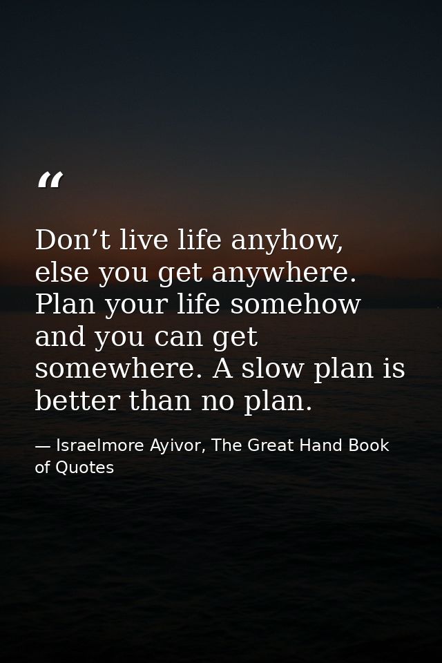 Don’t live life anyhow, else you get anywhere. Plan your life somehow and you can get somewhere. A slow plan is better t — Israelmore Ayivor, The Great Hand Book of Quotes