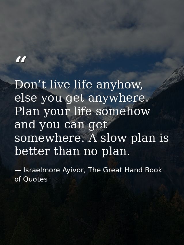 Don’t live life anyhow, else you get anywhere. Plan your life somehow and you can get somewhere. A slow plan is better t — Israelmore Ayivor, The Great Hand Book of Quotes