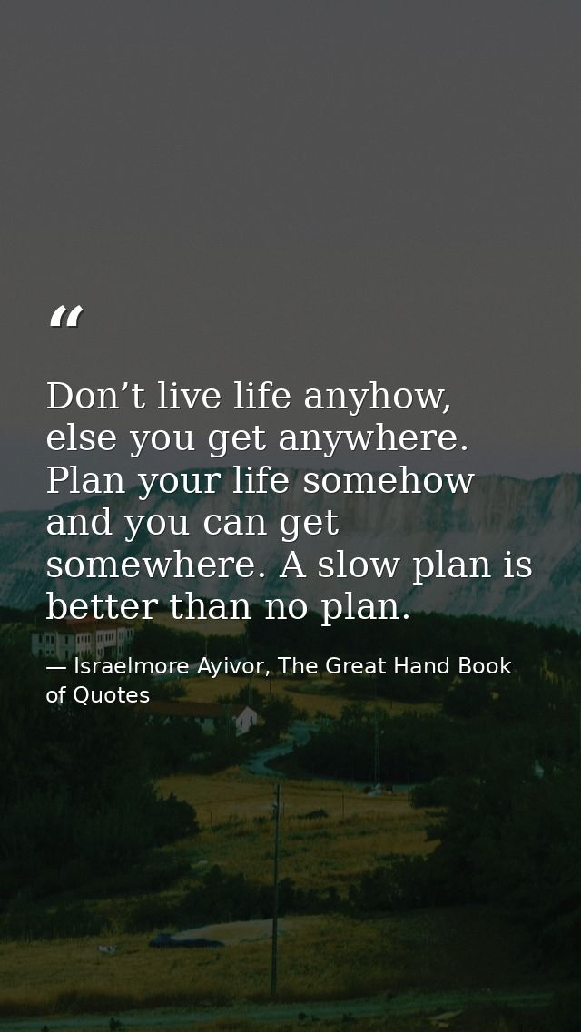Don’t live life anyhow, else you get anywhere. Plan your life somehow and you can get somewhere. A slow plan is better t — Israelmore Ayivor, The Great Hand Book of Quotes
