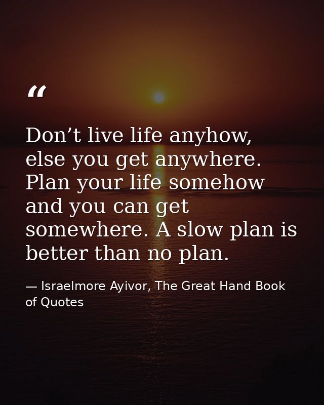 Don’t live life anyhow, else you get anywhere. Plan your life somehow and you can get somewhere. A slow plan is better t — Israelmore Ayivor, The Great Hand Book of Quotes