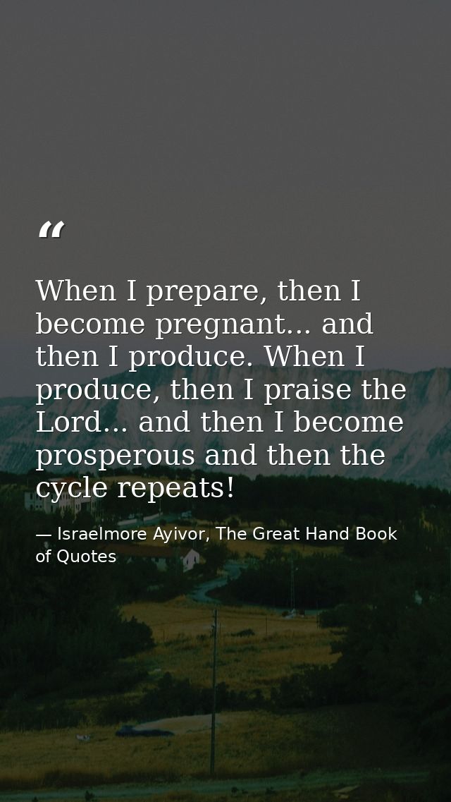 When I prepare, then I become pregnant... and then I produce. When I produce, then I praise the Lord... and then I becom — Israelmore Ayivor, The Great Hand Book of Quotes