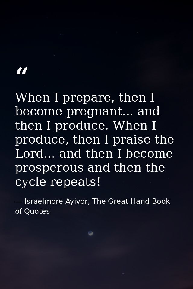 When I prepare, then I become pregnant... and then I produce. When I produce, then I praise the Lord... and then I becom — Israelmore Ayivor, The Great Hand Book of Quotes