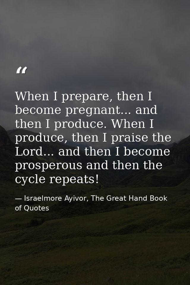 When I prepare, then I become pregnant... and then I produce. When I produce, then I praise the Lord... and then I becom — Israelmore Ayivor, The Great Hand Book of Quotes