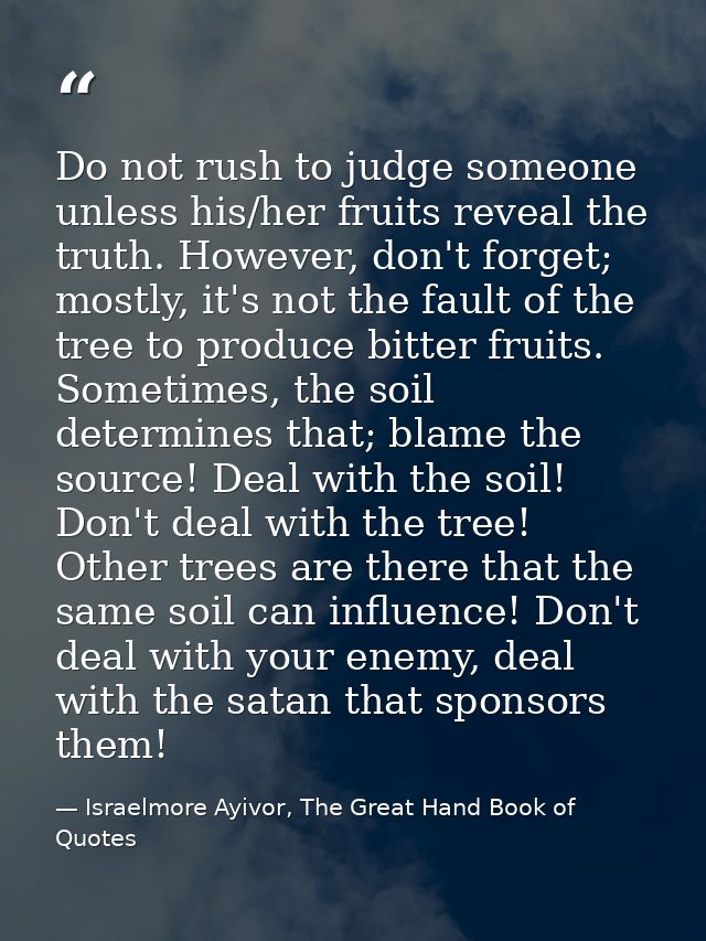 Do not rush to judge someone unless his/her fruits reveal the truth. However, don't forget; mostly, it's not the fault o — Israelmore Ayivor, The Great Hand Book of Quotes